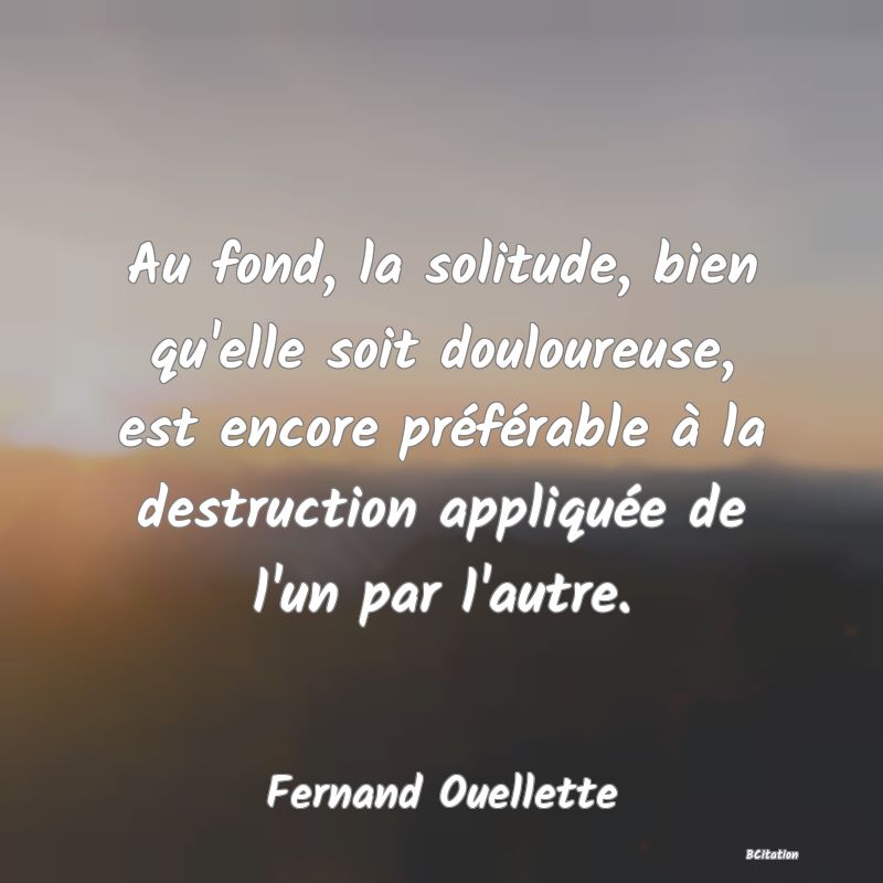 image de citation: Au fond, la solitude, bien qu'elle soit douloureuse, est encore préférable à la destruction appliquée de l'un par l'autre.