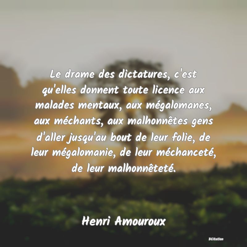 image de citation: Le drame des dictatures, c'est qu'elles donnent toute licence aux malades mentaux, aux mégalomanes, aux méchants, aux malhonnêtes gens d'aller jusqu'au bout de leur folie, de leur mégalomanie, de leur méchanceté, de leur malhonnêteté.