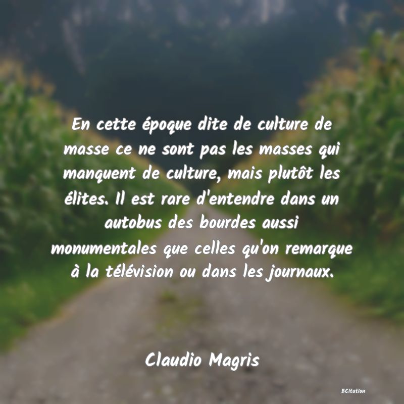 Belle Citation - En cette époque dite de culture de masse ce ne sont pas les masses qui manquent de culture, mais plutôt les élites. Il est rare d'entendre dans un autobus des bourdes aussi monumentales que celles qu'on remarque à la télévision ou dans les journaux. - Claudio Magris