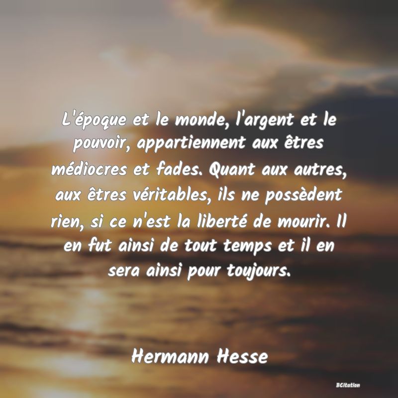 image de citation: L'époque et le monde, l'argent et le pouvoir, appartiennent aux êtres médiocres et fades. Quant aux autres, aux êtres véritables, ils ne possèdent rien, si ce n'est la liberté de mourir. Il en fut ainsi de tout temps et il en sera ainsi pour toujours.