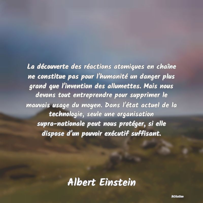 image de citation: La découverte des réactions atomiques en chaîne ne constitue pas pour l'humanité un danger plus grand que l'invention des allumettes. Mais nous devons tout entreprendre pour supprimer le mauvais usage du moyen. Dans l'état actuel de la technologie, seule une organisation supra-nationale peut nous protéger, si elle dispose d'un pouvoir exécutif suffisant.