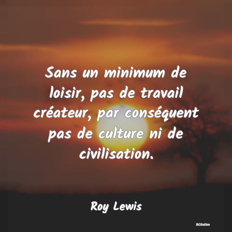 Belle Citation - Sans un minimum de loisir, pas de travail créateur, par conséquent pas de culture ni de civilisation. - Roy Lewis
