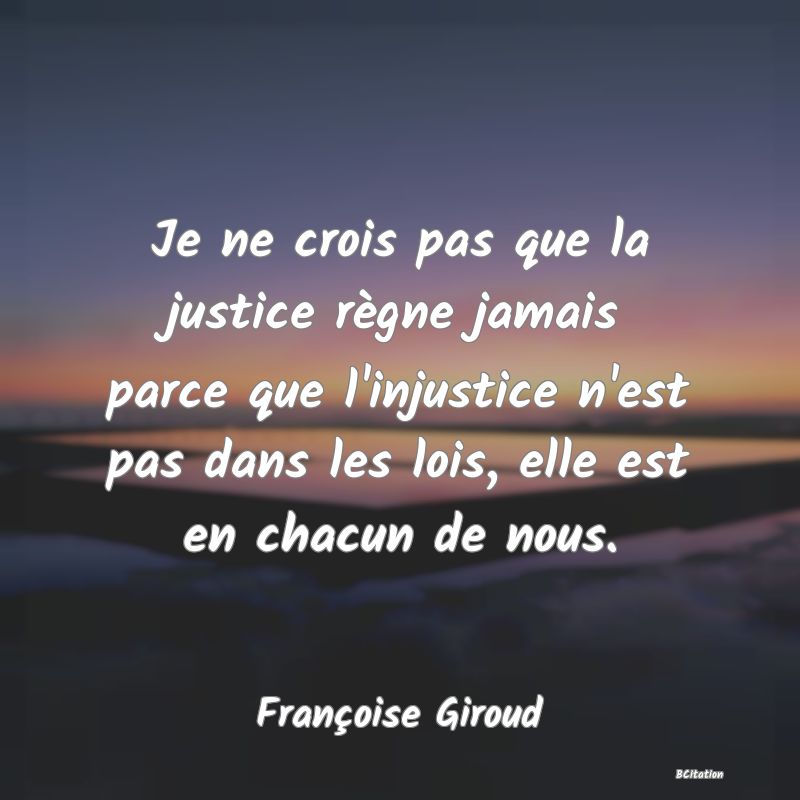 Belle Citation - Je ne crois pas que la justice règne jamais parce que l'injustice n'est pas dans les lois, elle est en chacun de nous. - Françoise Giroud