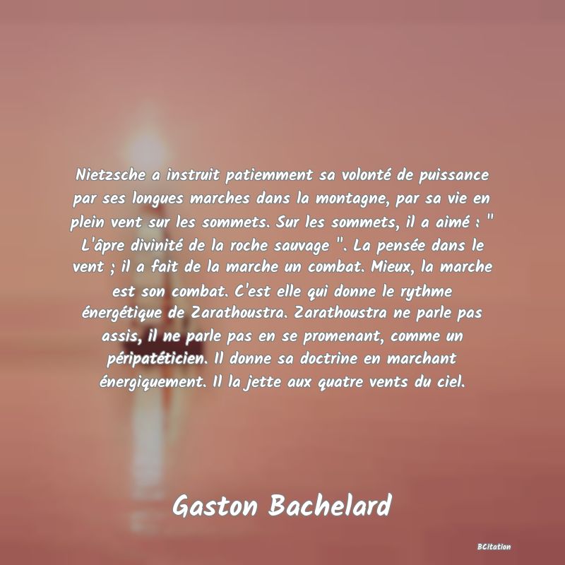 image de citation: Nietzsche a instruit patiemment sa volonté de puissance par ses longues marches dans la montagne, par sa vie en plein vent sur les sommets. Sur les sommets, il a aimé :   L'âpre divinité de la roche sauvage  . La pensée dans le vent ; il a fait de la marche un combat. Mieux, la marche est son combat. C'est elle qui donne le rythme énergétique de Zarathoustra. Zarathoustra ne parle pas assis, il ne parle pas en se promenant, comme un péripatéticien. Il donne sa doctrine en marchant énergiquement. Il la jette aux quatre vents du ciel.