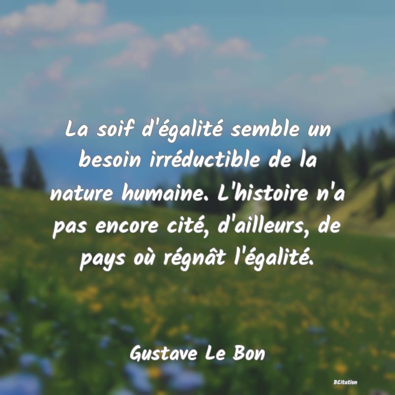 Belle Citation - La soif d'égalité semble un besoin irréductible de la nature humaine. L'histoire n'a pas encore cité, d'ailleurs, de pays où régnât l'égalité. - Gustave Le Bon
