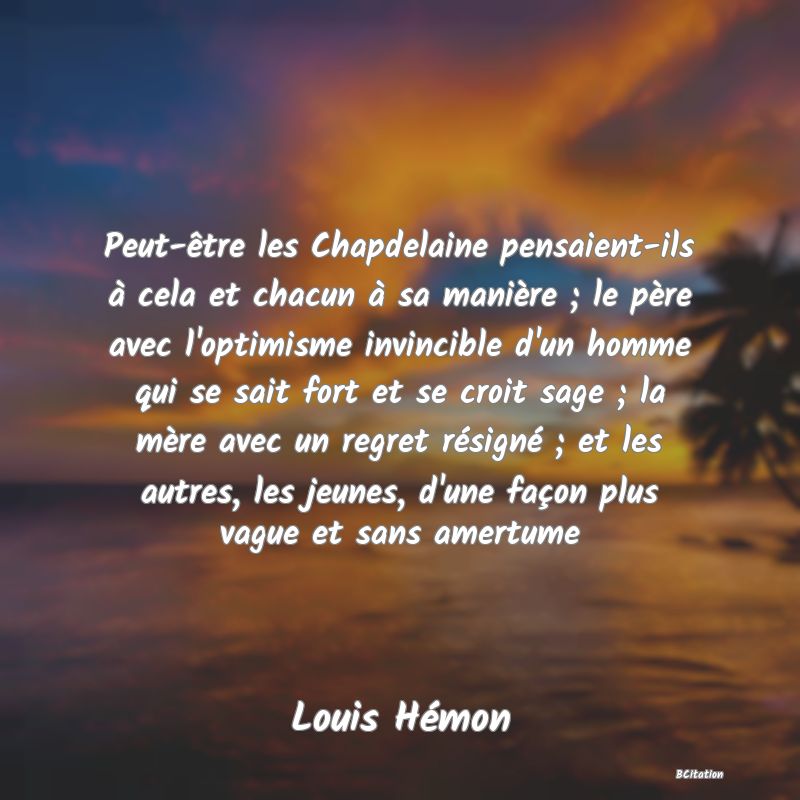 image de citation: Peut-être les Chapdelaine pensaient-ils à cela et chacun à sa manière ; le père avec l'optimisme invincible d'un homme qui se sait fort et se croit sage ; la mère avec un regret résigné ; et les autres, les jeunes, d'une façon plus vague et sans amertume