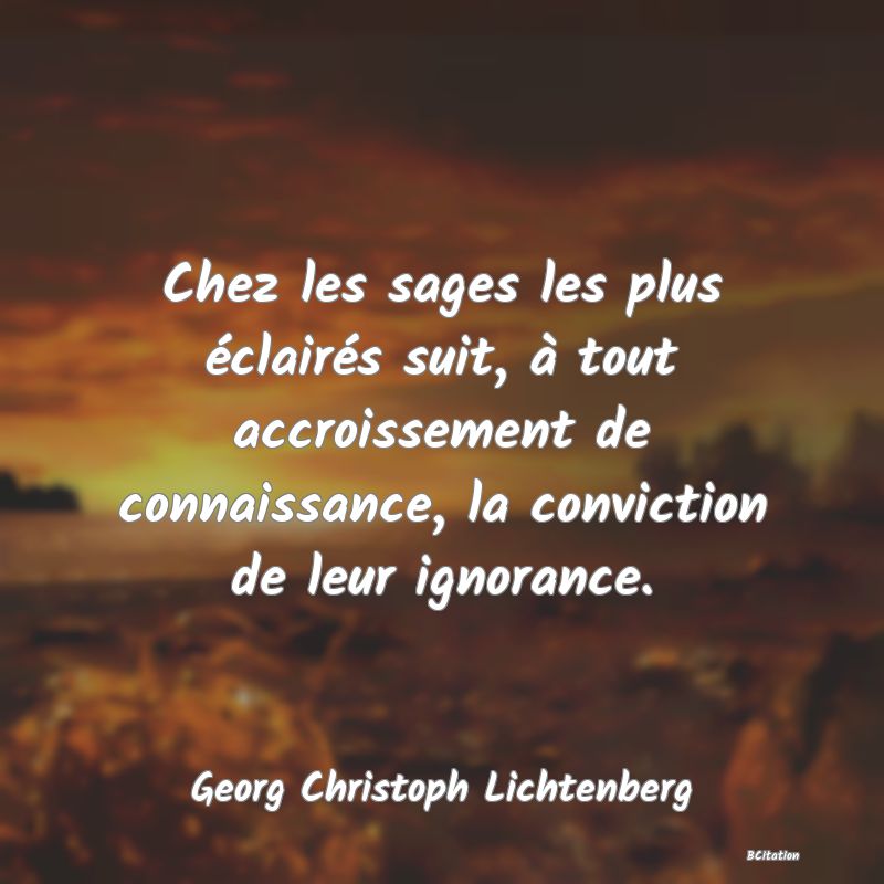Belle Citation - Chez les sages les plus éclairés suit, à tout accroissement de connaissance, la conviction de leur ignorance. - Georg Christoph Lichtenberg