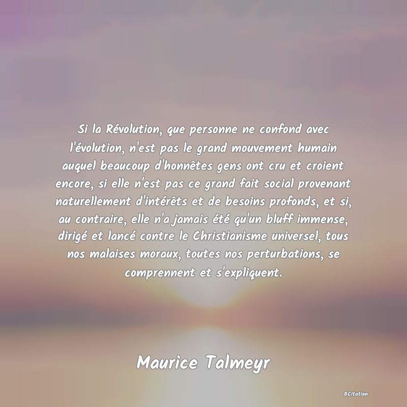 Belle Citation - Si la Révolution, que personne ne confond avec l'évolution, n'est pas le grand mouvement humain auquel beaucoup d'honnêtes gens ont cru et croient encore, si elle n'est pas ce grand fait social provenant naturellement d'intérêts et de besoins profonds, et si, au contraire, elle n'a jamais été qu'un bluff immense, dirigé et lancé contre le Christianisme universel, tous nos malaises moraux, toutes nos perturbations, se comprennent et s'expliquent. - Maurice Talmeyr