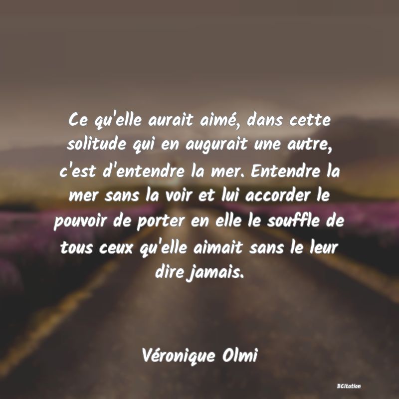 image de citation: Ce qu'elle aurait aimé, dans cette solitude qui en augurait une autre, c'est d'entendre la mer. Entendre la mer sans la voir et lui accorder le pouvoir de porter en elle le souffle de tous ceux qu'elle aimait sans le leur dire jamais.