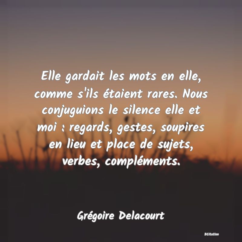 image de citation: Elle gardait les mots en elle, comme s'ils étaient rares. Nous conjuguions le silence elle et moi : regards, gestes, soupires en lieu et place de sujets, verbes, compléments.