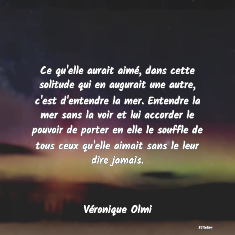 image de citation: Ce qu'elle aurait aimé, dans cette solitude qui en augurait une autre, c'est d'entendre la mer. Entendre la mer sans la voir et lui accorder le pouvoir de porter en elle le souffle de tous ceux qu'elle aimait sans le leur dire jamais.