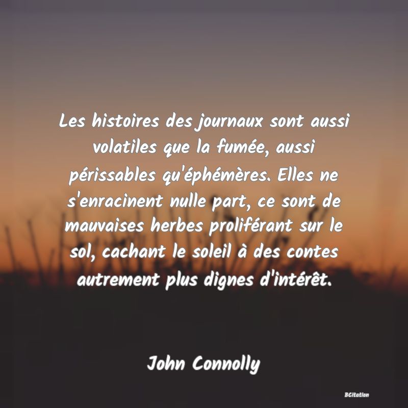 Belle Citation - Les histoires des journaux sont aussi volatiles que la fumée, aussi périssables qu'éphémères. Elles ne s'enracinent nulle part, ce sont de mauvaises herbes proliférant sur le sol, cachant le soleil à des contes autrement plus dignes d'intérêt. - John Connolly