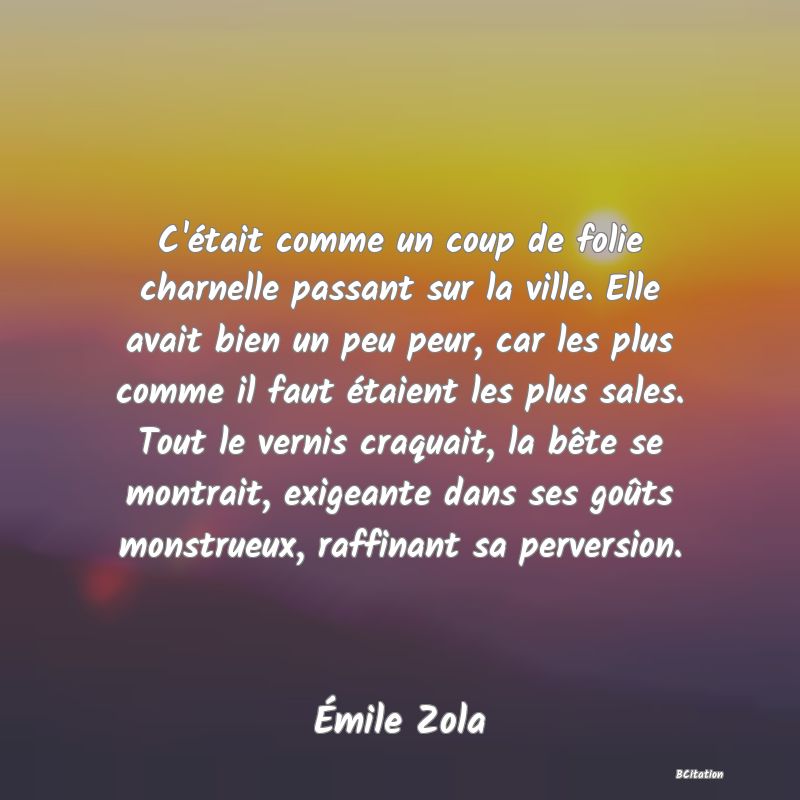 image de citation: C'était comme un coup de folie charnelle passant sur la ville. Elle avait bien un peu peur, car les plus comme il faut étaient les plus sales. Tout le vernis craquait, la bête se montrait, exigeante dans ses goûts monstrueux, raffinant sa perversion.