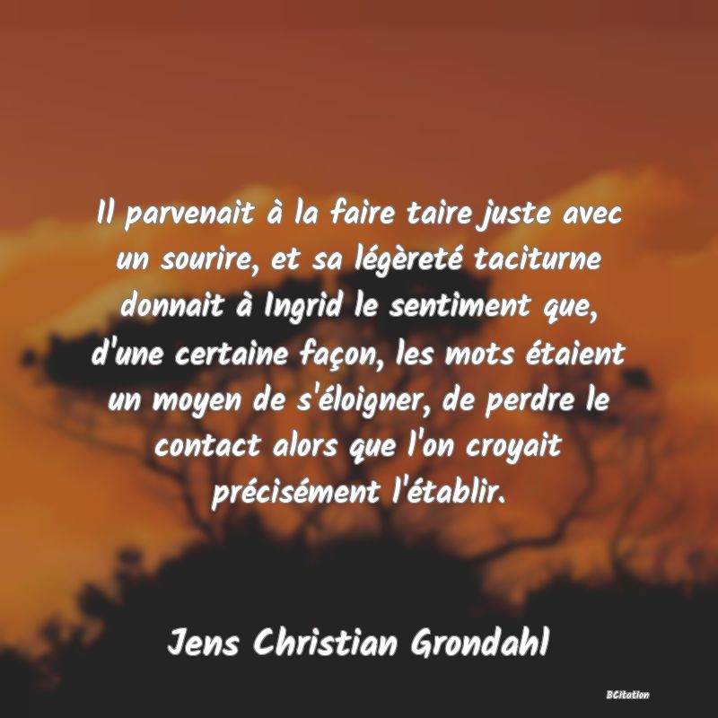 image de citation: Il parvenait à la faire taire juste avec un sourire, et sa légèreté taciturne donnait à Ingrid le sentiment que, d'une certaine façon, les mots étaient un moyen de s'éloigner, de perdre le contact alors que l'on croyait précisément l'établir.