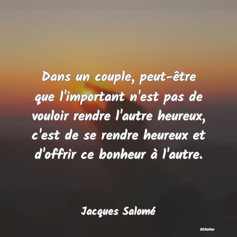 image de citation: Dans un couple, peut-être que l'important n'est pas de vouloir rendre l'autre heureux, c'est de se rendre heureux et d'offrir ce bonheur à l'autre.