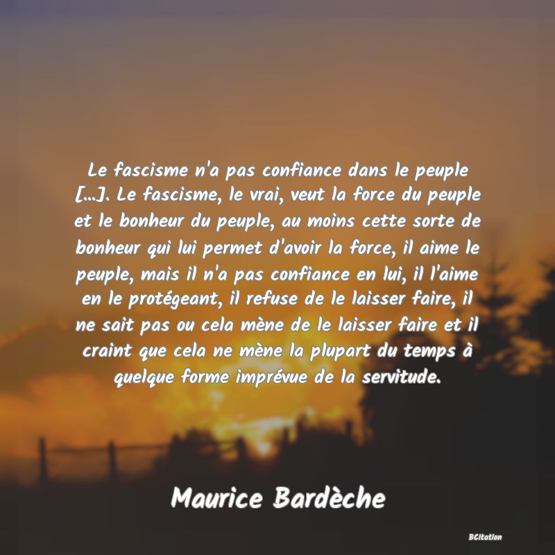 image de citation: Le fascisme n'a pas confiance dans le peuple [...]. Le fascisme, le vrai, veut la force du peuple et le bonheur du peuple, au moins cette sorte de bonheur qui lui permet d'avoir la force, il aime le peuple, mais il n'a pas confiance en lui, il l'aime en le protégeant, il refuse de le laisser faire, il ne sait pas ou cela mène de le laisser faire et il craint que cela ne mène la plupart du temps à quelque forme imprévue de la servitude.