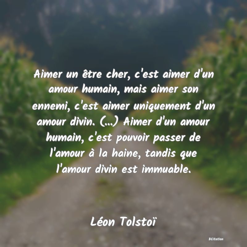 image de citation: Aimer un être cher, c'est aimer d'un amour humain, mais aimer son ennemi, c'est aimer uniquement d'un amour divin. (...) Aimer d'un amour humain, c'est pouvoir passer de l'amour à la haine, tandis que l'amour divin est immuable.