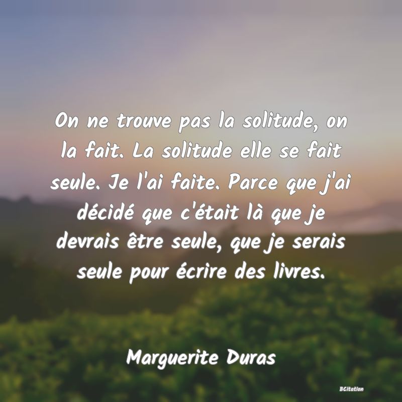 Belle Citation - On ne trouve pas la solitude, on la fait. La solitude elle se fait seule. Je l'ai faite. Parce que j'ai décidé que c'était là que je devrais être seule, que je serais seule pour écrire des livres. - Marguerite Duras