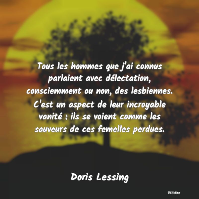 image de citation: Tous les hommes que j'ai connus parlaient avec délectation, consciemment ou non, des lesbiennes. C'est un aspect de leur incroyable vanité : ils se voient comme les sauveurs de ces femelles perdues.