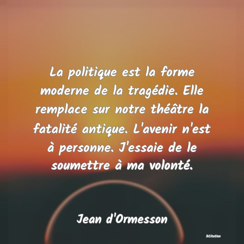 image de citation: La politique est la forme moderne de la tragédie. Elle remplace sur notre théâtre la fatalité antique. L'avenir n'est à personne. J'essaie de le soumettre à ma volonté.