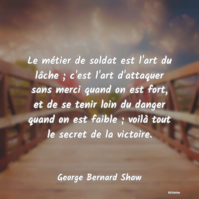 image de citation: Le métier de soldat est l'art du lâche ; c'est l'art d'attaquer sans merci quand on est fort, et de se tenir loin du danger quand on est faible ; voilà tout le secret de la victoire.