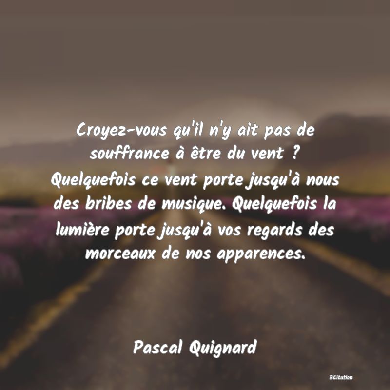 image de citation: Croyez-vous qu'il n'y ait pas de souffrance à être du vent ? Quelquefois ce vent porte jusqu'à nous des bribes de musique. Quelquefois la lumière porte jusqu'à vos regards des morceaux de nos apparences.