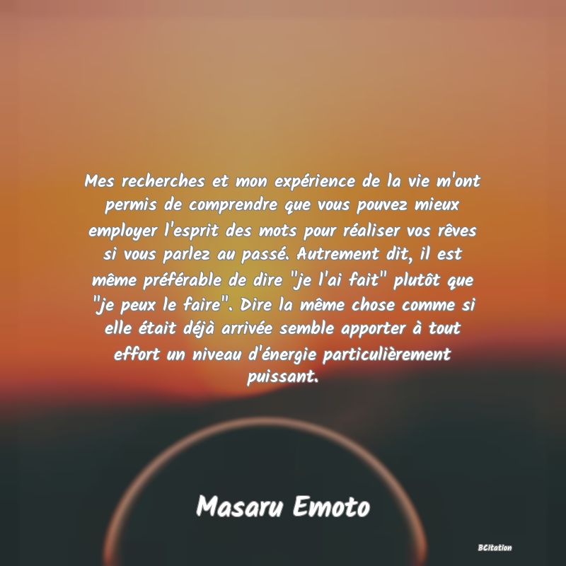 image de citation: Mes recherches et mon expérience de la vie m'ont permis de comprendre que vous pouvez mieux employer l'esprit des mots pour réaliser vos rêves si vous parlez au passé. Autrement dit, il est même préférable de dire  je l'ai fait  plutôt que  je peux le faire . Dire la même chose comme si elle était déjà arrivée semble apporter à tout effort un niveau d'énergie particulièrement puissant.