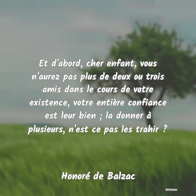 image de citation: Et d'abord, cher enfant, vous n'aurez pas plus de deux ou trois amis dans le cours de votre existence, votre entière confiance est leur bien ; la donner à plusieurs, n'est ce pas les trahir ?