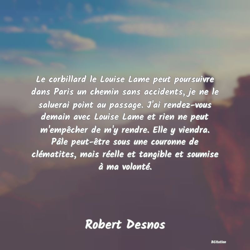 image de citation: Le corbillard le Louise Lame peut poursuivre dans Paris un chemin sans accidents, je ne le saluerai point au passage. J'ai rendez-vous demain avec Louise Lame et rien ne peut m'empêcher de m'y rendre. Elle y viendra. Pâle peut-être sous une couronne de clématites, mais réelle et tangible et soumise à ma volonté.