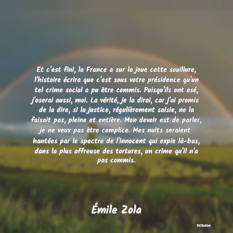 Belle Citation - Et c'est fini, la France a sur la joue cette souillure, l'histoire écrira que c'est sous votre présidence qu'un tel crime social a pu être commis. Puisqu'ils ont osé, j'oserai aussi, moi. La vérité, je la dirai, car j'ai promis de la dire, si la justice, régulièrement saisie, ne la faisait pas, pleine et entière. Mon devoir est de parler, je ne veux pas être complice. Mes nuits seraient hantées par le spectre de l'innocent qui expie là-bas, dans la plus affreuse des tortures, un crime qu'il n'a pas commis. - Émile Zola