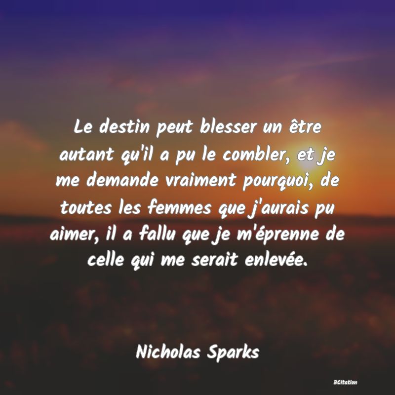 image de citation: Le destin peut blesser un être autant qu'il a pu le combler, et je me demande vraiment pourquoi, de toutes les femmes que j'aurais pu aimer, il a fallu que je m'éprenne de celle qui me serait enlevée.