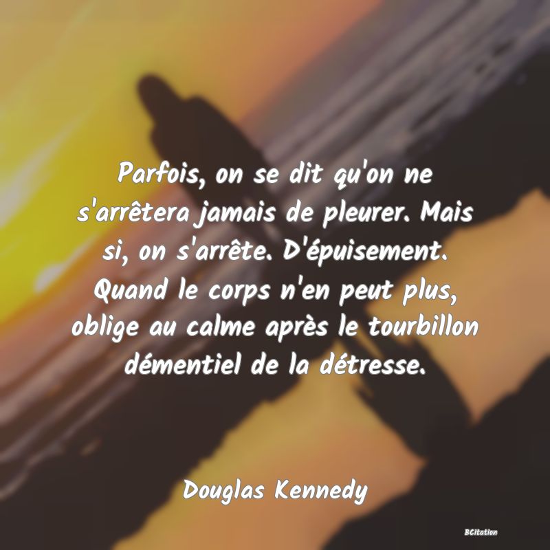 Belle Citation - Parfois, on se dit qu'on ne s'arrêtera jamais de pleurer. Mais si, on s'arrête. D'épuisement. Quand le corps n'en peut plus, oblige au calme après le tourbillon démentiel de la détresse. - Douglas Kennedy