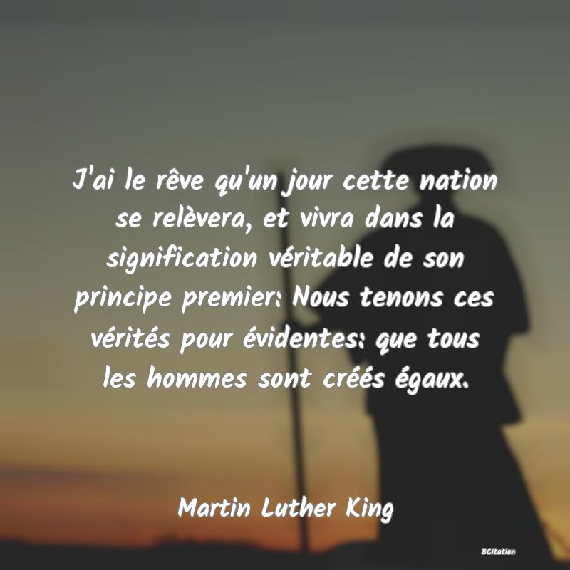 image de citation: J'ai le rêve qu'un jour cette nation se relèvera, et vivra dans la signification véritable de son principe premier: Nous tenons ces vérités pour évidentes: que tous les hommes sont créés égaux.