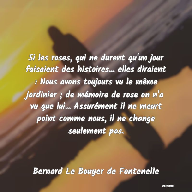 image de citation: Si les roses, qui ne durent qu'un jour faisaient des histoires... elles diraient : Nous avons toujours vu le même jardinier ; de mémoire de rose on n'a vu que lui... Assurément il ne meurt point comme nous, il ne change seulement pas.