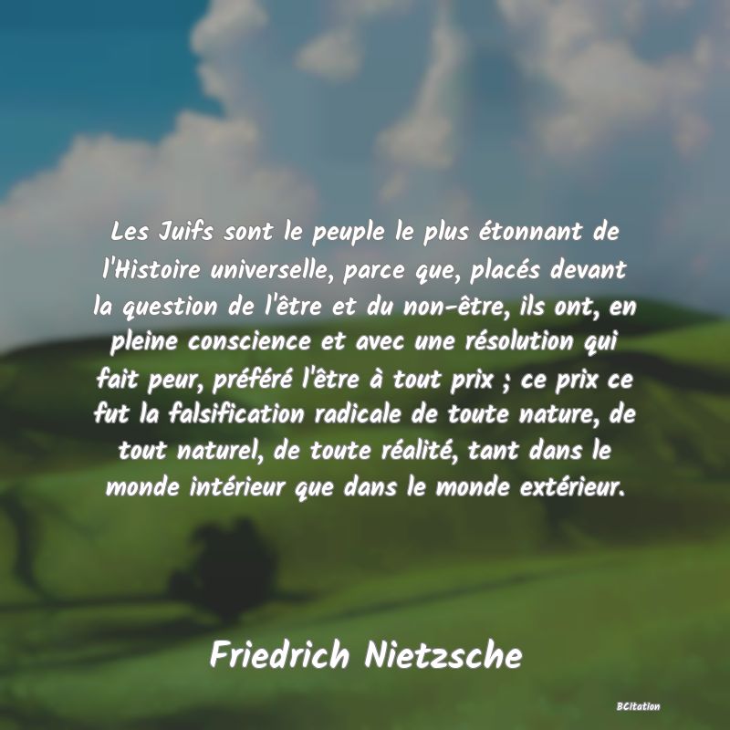 image de citation: Les Juifs sont le peuple le plus étonnant de l'Histoire universelle, parce que, placés devant la question de l'être et du non-être, ils ont, en pleine conscience et avec une résolution qui fait peur, préféré l'être à tout prix ; ce prix ce fut la falsification radicale de toute nature, de tout naturel, de toute réalité, tant dans le monde intérieur que dans le monde extérieur.