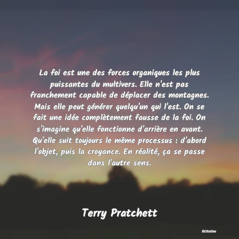 image de citation: La foi est une des forces organiques les plus puissantes du multivers. Elle n'est pas franchement capable de déplacer des montagnes. Mais elle peut générer quelqu'un qui l'est. On se fait une idée complètement fausse de la foi. On s'imagine qu'elle fonctionne d'arrière en avant. Qu'elle suit toujours le même processus : d'abord l'objet, puis la croyance. En réalité, ça se passe dans l'autre sens.