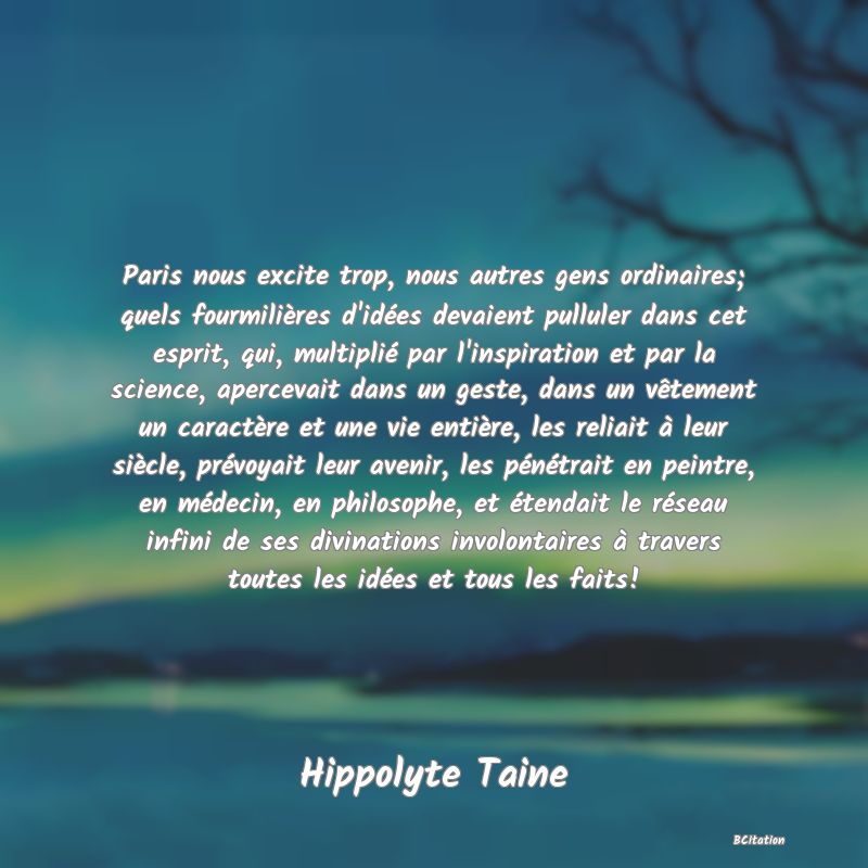 Belle Citation - Paris nous excite trop, nous autres gens ordinaires; quels fourmilières d'idées devaient pulluler dans cet esprit, qui, multiplié par l'inspiration et par la science, apercevait dans un geste, dans un vêtement un caractère et une vie entière, les reliait à leur siècle, prévoyait leur avenir, les pénétrait en peintre, en médecin, en philosophe, et étendait le réseau infini de ses divinations involontaires à travers toutes les idées et tous les faits! - Hippolyte Taine