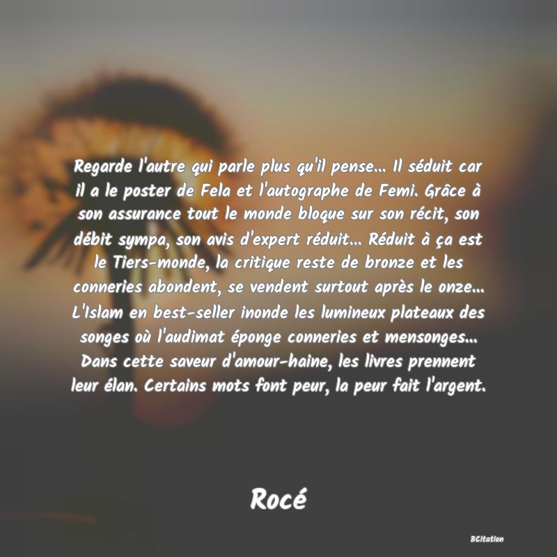 Belle Citation - Regarde l'autre qui parle plus qu'il pense... Il séduit car il a le poster de Fela et l'autographe de Femi. Grâce à son assurance tout le monde bloque sur son récit, son débit sympa, son avis d'expert réduit... Réduit à ça est le Tiers-monde, la critique reste de bronze et les conneries abondent, se vendent surtout après le onze... L'Islam en best-seller inonde les lumineux plateaux des songes où l'audimat éponge conneries et mensonges... Dans cette saveur d'amour-haine, les livres prennent leur élan. Certains mots font peur, la peur fait l'argent. - Rocé