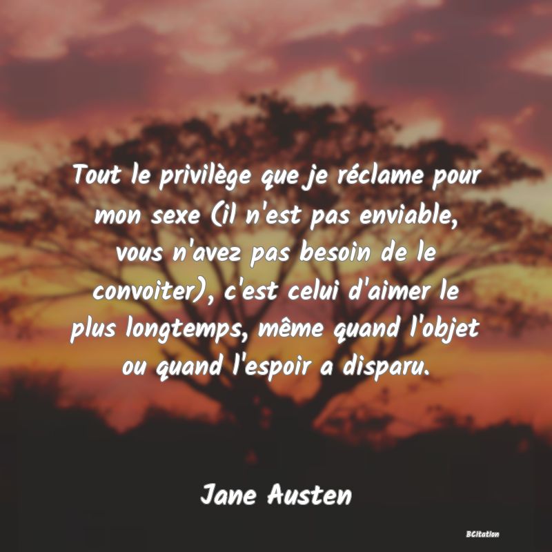 image de citation: Tout le privilège que je réclame pour mon sexe (il n'est pas enviable, vous n'avez pas besoin de le convoiter), c'est celui d'aimer le plus longtemps, même quand l'objet ou quand l'espoir a disparu.