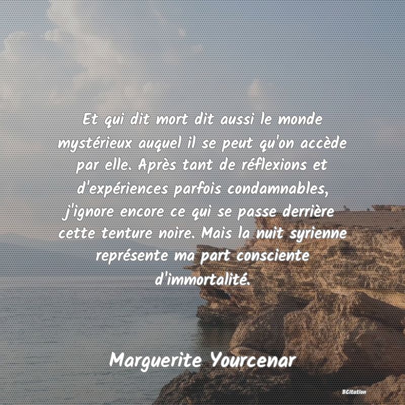 image de citation: Et qui dit mort dit aussi le monde mystérieux auquel il se peut qu'on accède par elle. Après tant de réflexions et d'expériences parfois condamnables, j'ignore encore ce qui se passe derrière cette tenture noire. Mais la nuit syrienne représente ma part consciente d'immortalité.