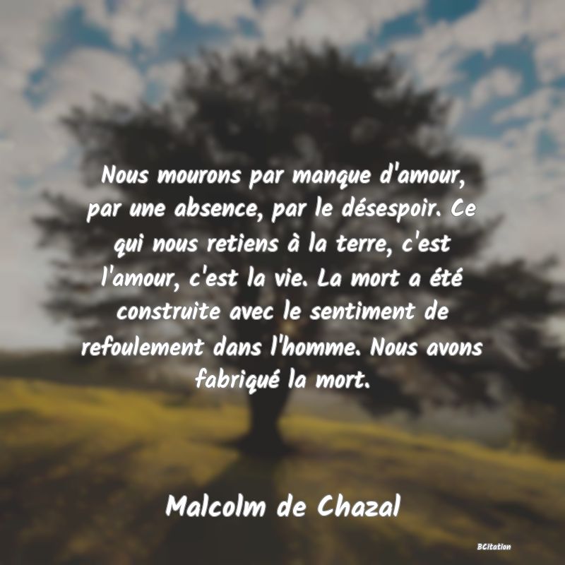 Belle Citation - Nous mourons par manque d'amour, par une absence, par le désespoir. Ce qui nous retiens à la terre, c'est l'amour, c'est la vie. La mort a été construite avec le sentiment de refoulement dans l'homme. Nous avons fabriqué la mort. - Malcolm de Chazal