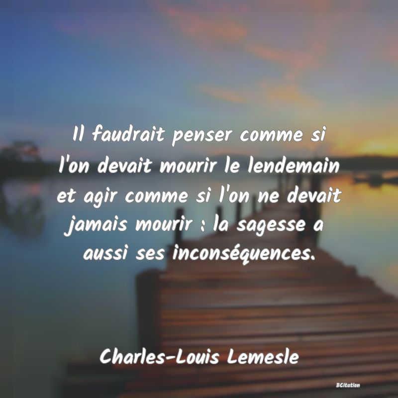 Belle Citation - Il faudrait penser comme si l'on devait mourir le lendemain et agir comme si l'on ne devait jamais mourir : la sagesse a aussi ses inconséquences. - Charles-Louis Lemesle