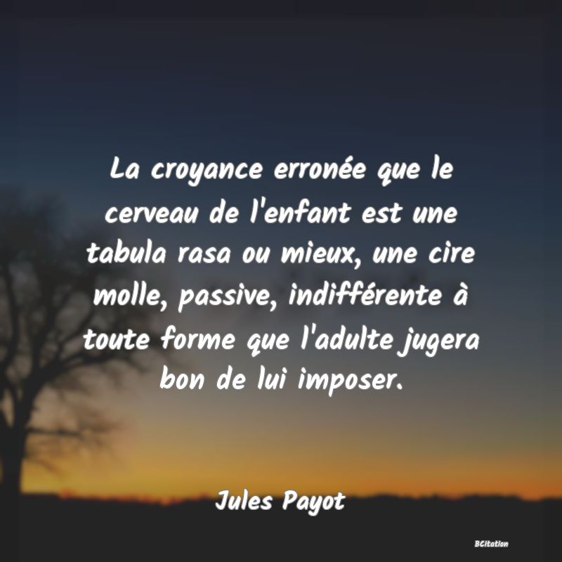 image de citation: La croyance erronée que le cerveau de l'enfant est une tabula rasa ou mieux, une cire molle, passive, indifférente à toute forme que l'adulte jugera bon de lui imposer.