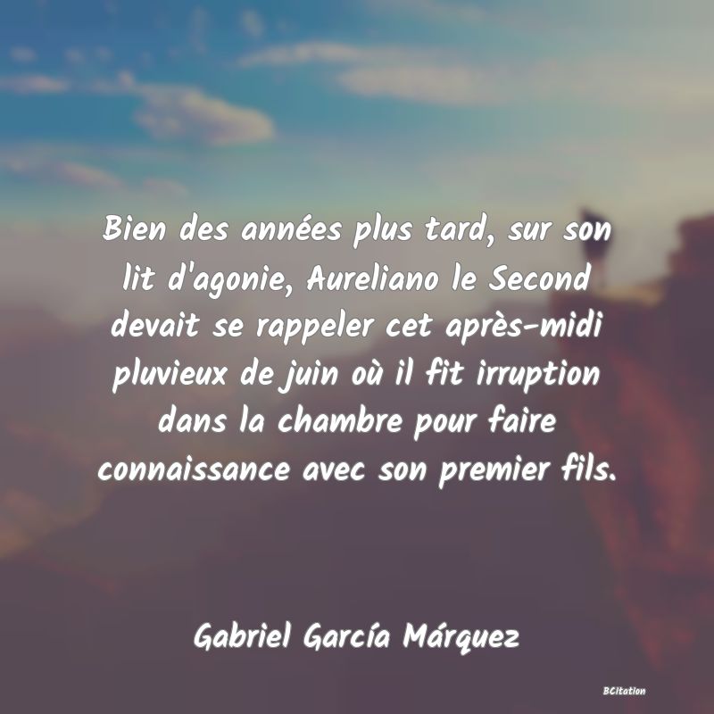 image de citation: Bien des années plus tard, sur son lit d'agonie, Aureliano le Second devait se rappeler cet après-midi pluvieux de juin où il fit irruption dans la chambre pour faire connaissance avec son premier fils.