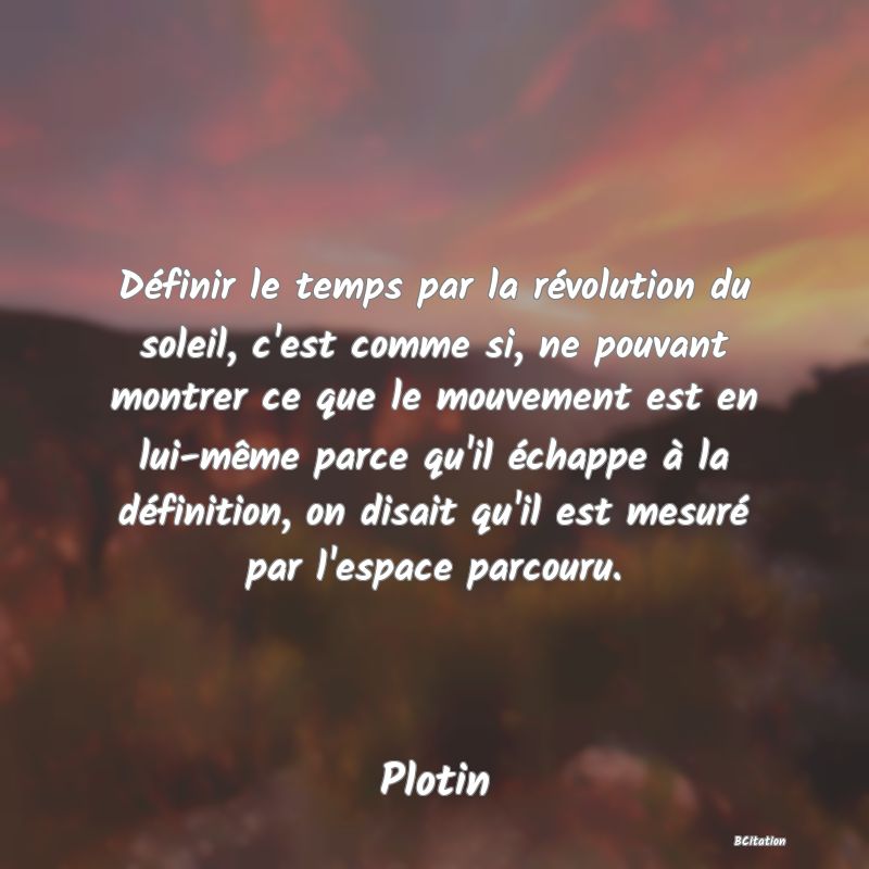 image de citation: Définir le temps par la révolution du soleil, c'est comme si, ne pouvant montrer ce que le mouvement est en lui-même parce qu'il échappe à la définition, on disait qu'il est mesuré par l'espace parcouru.