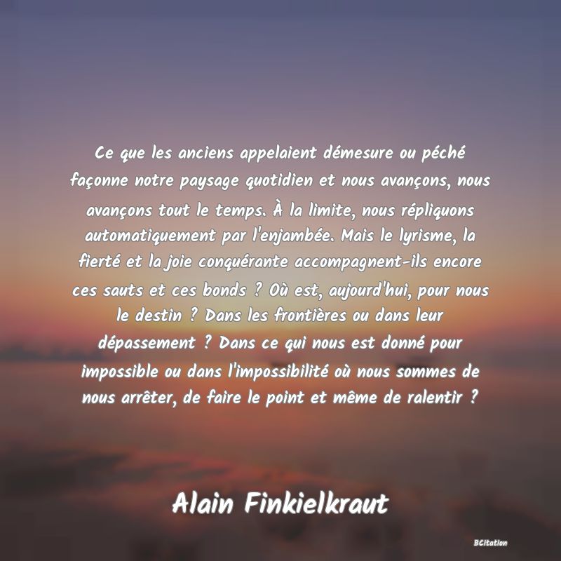 image de citation: Ce que les anciens appelaient démesure ou péché façonne notre paysage quotidien et nous avançons, nous avançons tout le temps. À la limite, nous répliquons automatiquement par l'enjambée. Mais le lyrisme, la fierté et la joie conquérante accompagnent-ils encore ces sauts et ces bonds ? Où est, aujourd'hui, pour nous le destin ? Dans les frontières ou dans leur dépassement ? Dans ce qui nous est donné pour impossible ou dans l'impossibilité où nous sommes de nous arrêter, de faire le point et même de ralentir ?