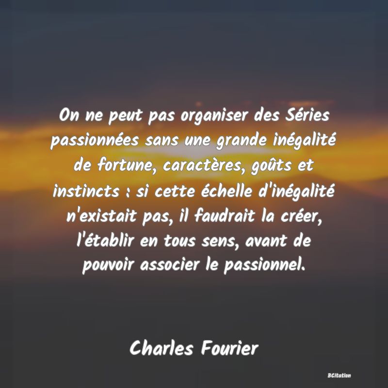 image de citation: On ne peut pas organiser des Séries passionnées sans une grande inégalité de fortune, caractères, goûts et instincts : si cette échelle d'inégalité n'existait pas, il faudrait la créer, l'établir en tous sens, avant de pouvoir associer le passionnel.