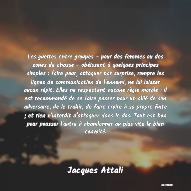 Belle Citation - Les guerres entre groupes - pour des femmes ou des zones de chasse - obéissent à quelques principes simples : faire peur, attaquer par surprise, rompre les lignes de communication de l'ennemi, ne lui laisser aucun répit. Elles ne respectent aucune règle morale : il est recommandé de se faire passer pour un allié de son adversaire, de le trahir, de faire croire à sa propre fuite ; et rien n'interdit d'attaquer dans le dos. Tout est bon pour pousser l'autre à abandonner au plus vite le bien convoité. - Jacques Attali