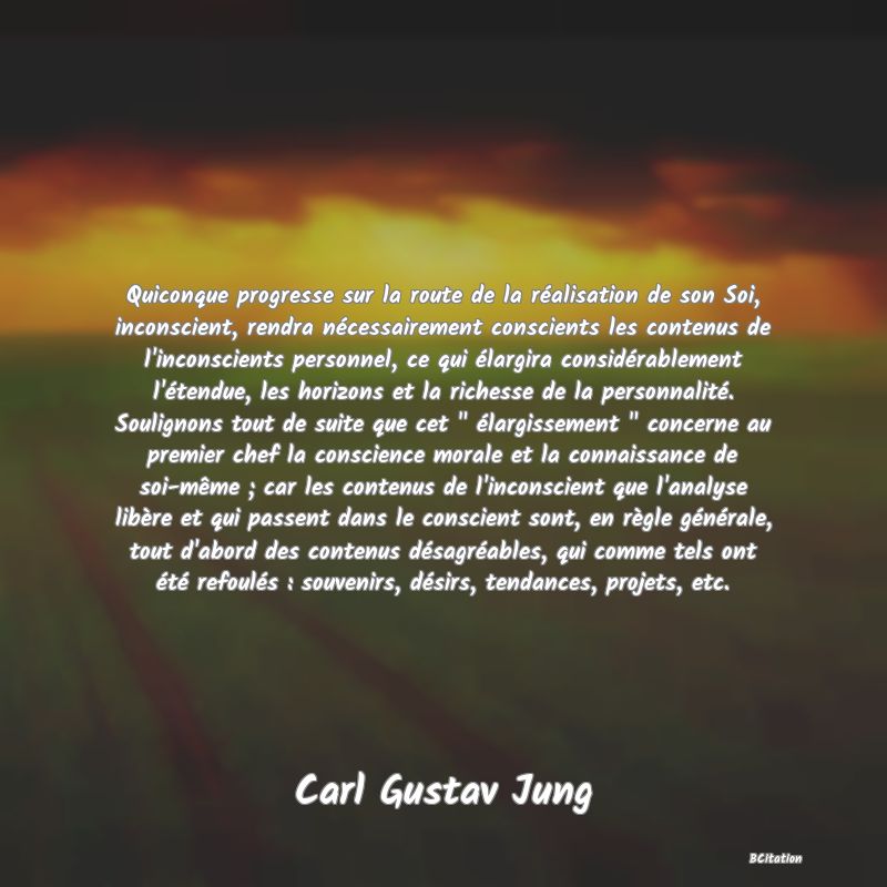 image de citation: Quiconque progresse sur la route de la réalisation de son Soi, inconscient, rendra nécessairement conscients les contenus de l'inconscients personnel, ce qui élargira considérablement l'étendue, les horizons et la richesse de la personnalité. Soulignons tout de suite que cet   élargissement   concerne au premier chef la conscience morale et la connaissance de soi-même ; car les contenus de l'inconscient que l'analyse libère et qui passent dans le conscient sont, en règle générale, tout d'abord des contenus désagréables, qui comme tels ont été refoulés : souvenirs, désirs, tendances, projets, etc.