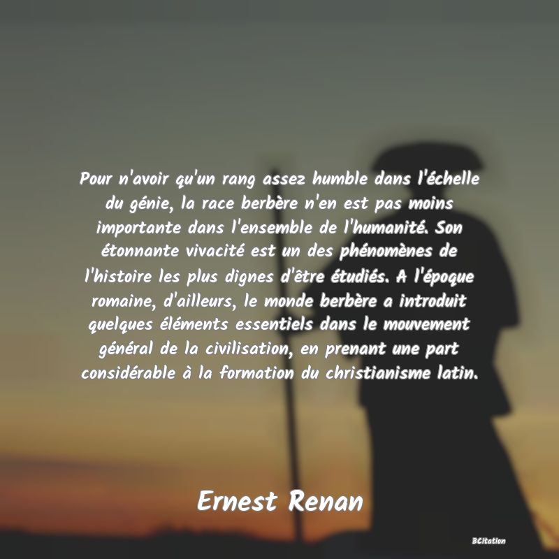 image de citation: Pour n'avoir qu'un rang assez humble dans l'échelle du génie, la race berbère n'en est pas moins importante dans l'ensemble de l'humanité. Son étonnante vivacité est un des phénomènes de l'histoire les plus dignes d'être étudiés. A l'époque romaine, d'ailleurs, le monde berbère a introduit quelques éléments essentiels dans le mouvement général de la civilisation, en prenant une part considérable à la formation du christianisme latin.